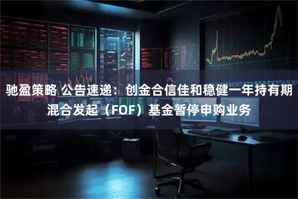 驰盈策略 公告速递：创金合信佳和稳健一年持有期混合发起（FOF）基金暂停申购业务