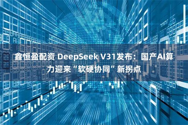 鑫恒盈配资 DeepSeek V31发布：国产AI算力迎来“软硬协同”新拐点
