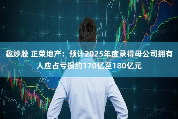 趣炒股 正荣地产：预计2025年度录得母公司拥有人应占亏损约170亿至180亿元