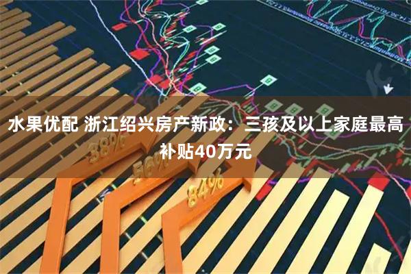 水果优配 浙江绍兴房产新政：三孩及以上家庭最高补贴40万元