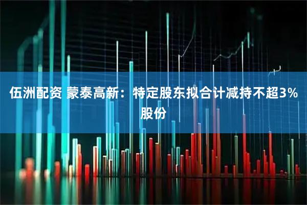 伍洲配资 蒙泰高新：特定股东拟合计减持不超3%股份