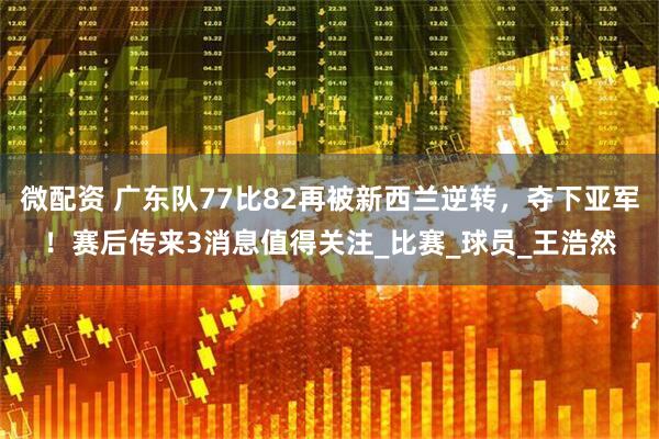 微配资 广东队77比82再被新西兰逆转，夺下亚军！赛后传来3消息值得关注_比赛_球员_王浩然