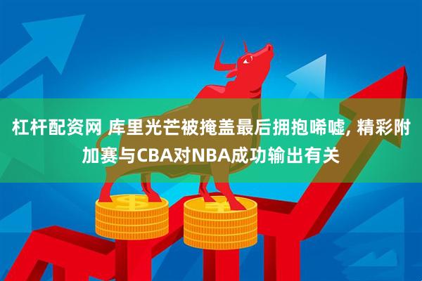 杠杆配资网 库里光芒被掩盖最后拥抱唏嘘, 精彩附加赛与CBA对NBA成功输出有关