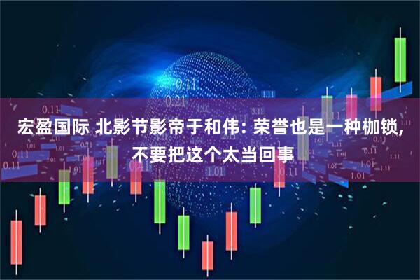 宏盈国际 北影节影帝于和伟: 荣誉也是一种枷锁, 不要把这个太当回事